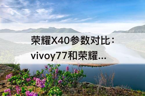 荣耀X40参数对比：vivoy77和荣耀x40参数对比