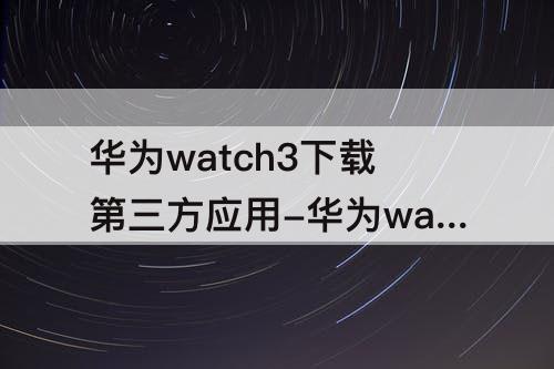 华为watch3下载第三方应用-华为watch3下载第三方应用变板砖