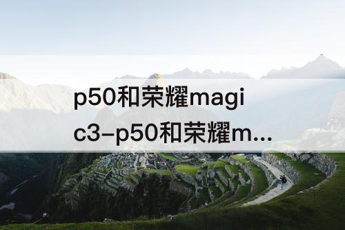 p50和荣耀magic3-p50和荣耀magic3至臻