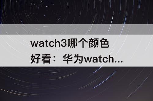 watch3哪个颜色好看：华为watch3哪个颜色好看