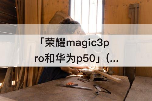 「荣耀magic3pro和华为p50」(荣耀magic3pro和华为p50pro那个好)