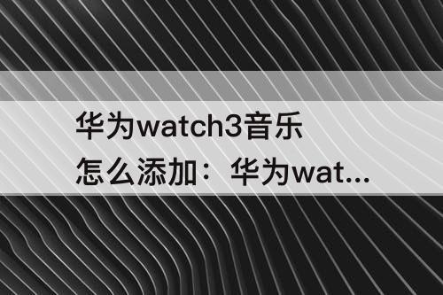 华为watch3音乐怎么添加：华为watch3音乐怎么添加歌单