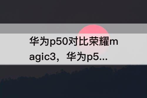 华为p50对比荣耀magic3，华为p50对比荣耀magic3pro