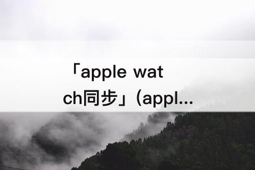 「apple watch同步」(apple watch同步的照片怎么删除)