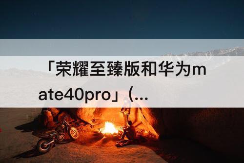 「荣耀至臻版和华为mate40pro」(荣耀至臻版和华为mate40pro拍照)