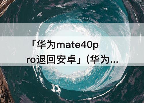 「华为mate40pro退回安卓」(华为mate40pro退回安卓解决屏幕重影)