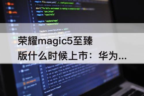 荣耀magic5至臻版什么时候上市：华为荣耀magic5至臻版什么时候上市