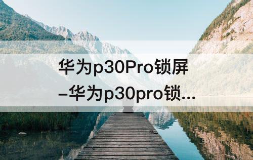 华为p30Pro锁屏-华为p30pro锁屏截屏怎么截