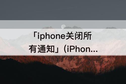 「iphone关闭所有通知」(iPhone关闭所有通知的快捷指令)