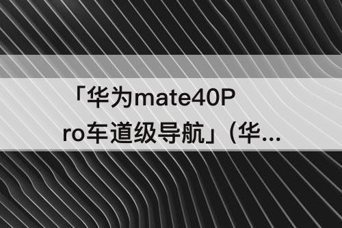 「华为mate40Pro车道级导航」(华为mate40pro车道级导航感觉怎么样)