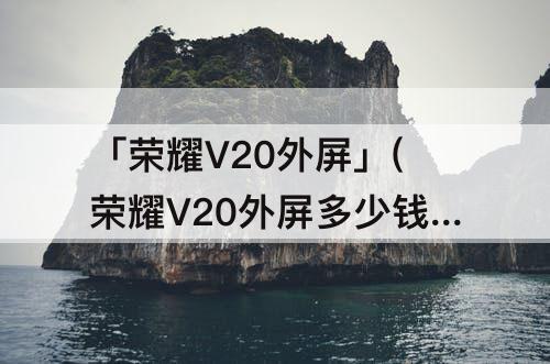 「荣耀V20外屏」(荣耀V20外屏多少钱)