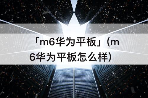 「m6华为平板」(m6华为平板怎么样)