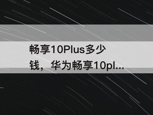 暢享10Plus多少錢，華為暢享10plus多少錢6128