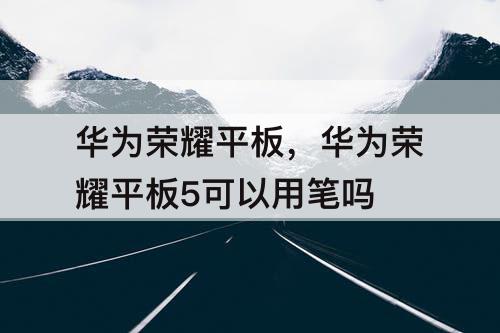 華為榮耀平板，華為榮耀平板5可以用筆嗎